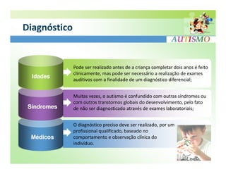 Diagnóstico


              Pode ser realizado antes de a criança completar dois anos é feito
              clinicamente, mas pode ser necessário a realização de exames
  Idades
              auditivos com a finalidade de um diagnóstico diferencial;


              Muitas vezes, o autismo é confundido com outras síndromes ou
              com outros transtornos globais do desenvolvimento, pelo fato
 Síndromes    de não ser diagnosticado através de exames laboratoriais;


              O diagnóstico preciso deve ser realizado, por um
              profissional qualificado, baseado no
  Médicos     comportamento e observação clínica do
              indivíduo.
 