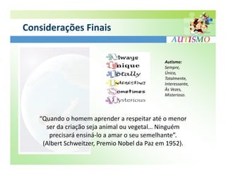 Considerações Finais


                                             Autismo:
                                             Sempre,
                                             Único,
                                             Totalmente,
                                             Interessante,
                                             Às Vezes,
                                             Misterioso.




   “Quando o homem aprender a respeitar até o menor
     ser da criação seja animal ou vegetal… Ninguém
      precisará ensiná-lo a amar o seu semelhante”.
    (Albert Schweitzer, Premio Nobel da Paz em 1952).
 