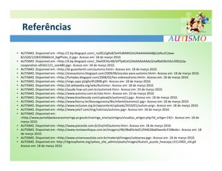 Referências

• AUTISMO. Disponível em: <http://2.bp.blogspot.com/_niz0CzCg0o8/SvH5dMWOshI/AAAAAAAABjk/aiNu2C2ww-
  8/s320/1228333066614_bigPhoto_0.jpg>. Acesso em: 18 de março 2010.
• AUTISMO. Disponível em: <http://4.bp.blogspot.com/_5bxlOE5Gc48/SiPTp6lLk5I/AAAAAAAAAL0/xaf8a03bJ5A/s200/p2p-
  cooperation-id5561121_size480.jpg>. Acesso em: 18 de março 2010.
• AUTISMO. Disponível em: <http://br.guiainfantil.com/autismo.html>. Acesso em: 18 de março 2010.
• AUTISMO. Disponível em: <http://esesautismo.blogspot.com/2009/06/escolas-para-autismo.html>. Acesso em: 18 de março 2010.
• AUTISMO. Disponível em: <http://furtadas.blogspot.com/2008/02/lies-sobreautismo.html>. Acesso em: 18 de março 2010.
• AUTISMO. Disponível em: <http://imgs.sapo.pt/gfx/452898.gif>. Acesso em: 18 de março 2010.
• AUTISMO. Disponível em: <http://pt.wikipedia.org/wiki/Autismo>. Acesso em: 18 de março 2010.
• AUTISMO. Disponível em: <http://saude.hsw.uol.com.br/autismo4.htm>. Acesso em: 23 de março 2010.
• AUTISMO. Disponível em: <http://www.autismo.com.br/site.htm>. Acesso em: 23 de março 2010.
• AUTISMO. Disponível em: <http://www.brasilescola.com/upload/e/autismo(1).jpg>. Acesso em: 18 de março 2010.
• AUTISMO. Disponível em: <http://www.fiocruz.br/biosseguranca/Bis/infantil/autismo2.jpg>. Acesso em: 18 de março 2010.
• AUTISMO. Disponível em: <http://www.inclusive.org.br/wpcontent/uploads/2010/01/autism.png>. Acesso em: 18 de março 2010.
• AUTISMO. Disponível em: <http://www.jota7.com/img/noticias/autismo.jpg>. Acesso em: 18 de março 2010.
• AUTISMO. Disponível em:
  <http://www.portaldaeducacaomaringa.pr.gov.br/maringa_ensina/artigos/visualiza_artigos.php?id_artigo=142>. Acesso em: 18 de
  março 2010.
• AUTISMO. Disponível em: <http://www.psicosite.com.br/tra/inf/autismo.htm>. Acesso em: 18 de março 2010.
• AUTISMO. Disponível em: <http://www.revistaenfoque.com.br/imagens/48/48a83c4e012f44628ab0aee4e37d8eda>. Acesso em: 18
  de março 2010.
• AUTISMO. Disponível em: <http://www.universoautista.com.br/material/images/coletanea.jpg>. Acesso em: 18 de março 2010.
• AUTISMO. Disponível em: http://rbgrouphome.org/yahoo_site_admin/assets/images/Autism_puzzle_heacopy.13113403_std.gif.
  Acesso em: 18 de março 2010.
 