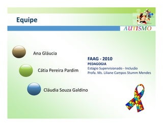 Equipe



    Ana Gláucia
                                FAAG - 2010
                                PEDAGOGIA
                                Estágio Supervisionado - Inclusão
         Cátia Pereira Pardim   Profa. Ms. Liliane Campos Stumm Mendes



           Cláudia Souza Galdino
 