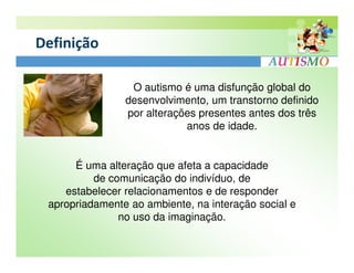 Definição

                 O autismo é uma disfunção global do
                desenvolvimento, um transtorno definido
                por alterações presentes antes dos três
                            anos de idade.


      É uma alteração que afeta a capacidade
          de comunicação do indivíduo, de
    estabelecer relacionamentos e de responder
 apropriadamente ao ambiente, na interação social e
               no uso da imaginação.
 