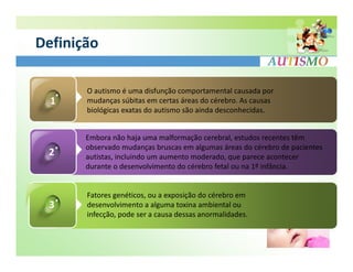 Definição

       O autismo é uma disfunção comportamental causada por
  1    mudanças súbitas em certas áreas do cérebro. As causas
       biológicas exatas do autismo são ainda desconhecidas.


       Embora não haja uma malformação cerebral, estudos recentes têm
       observado mudanças bruscas em algumas áreas do cérebro de pacientes
 2     autistas, incluindo um aumento moderado, que parece acontecer
       durante o desenvolvimento do cérebro fetal ou na 1º infância.


       Fatores genéticos, ou a exposição do cérebro em
 3     desenvolvimento a alguma toxina ambiental ou
       infecção, pode ser a causa dessas anormalidades.
 