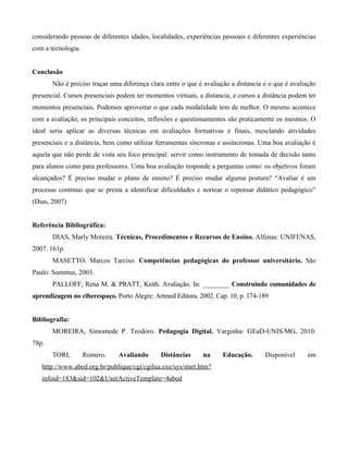 considerando pessoas de diferentes idades, localidades, experiências pessoais e diferentes experiências
com a tecnologia.


Conclusão
       Não é preciso traçar uma diferença clara entre o que é avaliação a distancia e o que é avaliação
presencial. Cursos presenciais podem ter momentos virtuais, a distancia, e cursos a distância podem ter
momentos presenciais. Podemos aproveitar o que cada modalidade tem de melhor. O mesmo acontece
com a avaliação, os principais conceitos, reflexões e questionamentos são praticamente os mesmos. O
ideal seria aplicar as diversas técnicas em avaliações formativas e finais, mesclando atividades
presenciais e a distância, bem como utilizar ferramentas síncronas e assíncronas. Uma boa avaliação é
aquela que não perde de vista seu foco principal: servir como instrumento de tomada de decisão tanto
para alunos como para professores. Uma boa avaliação responde a perguntas como: os objetivos foram
alcançados? É preciso mudar o plano de ensino? É preciso mudar alguma postura? “Avaliar é um
processo contínuo que se presta a identificar dificuldades e nortear o repensar didático pedagógico”
(Dias, 2007)


Referência Bibliográfica:
       DIAS, Marly Moreira. Técnicas, Procedimentos e Recursos de Ensino. Alfenas: UNIFENAS,
2007. 161p.
       MASETTO, Marcos Tarciso. Competências pedagógicas do professor universitário. São
Paulo: Summus, 2003.
       PALLOFF, Rena M. & PRATT, Keith. Avaliação. In: ________ Construindo comunidades de
aprendizagem no ciberespaço. Porto Alegre: Artmed Editora, 2002. Cap. 10, p. 174-189


Bibliografia:
       MOREIRA, Simomede P. Teodoro. Pedagogia Digital. Varginha: GEaD-UNIS/MG, 2010.
78p.
       TORI,        Romero.    Avaliando      Distâncias      na     Educação.      Disponível      em
   http://www.abed.org.br/publique/cgi/cgilua.exe/sys/start.htm?
   infoid=183&sid=102&UserActiveTemplate=4abed
 