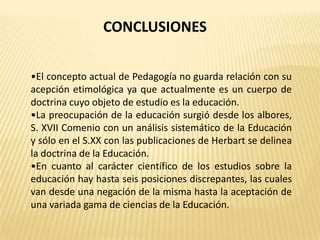 CONCLUSIONES


•El concepto actual de Pedagogía no guarda relación con su
acepción etimológica ya que actualmente es un cuerpo de
doctrina cuyo objeto de estudio es la educación.
•La preocupación de la educación surgió desde los albores,
S. XVII Comenio con un análisis sistemático de la Educación
y sólo en el S.XX con las publicaciones de Herbart se delinea
la doctrina de la Educación.
•En cuanto al carácter científico de los estudios sobre la
educación hay hasta seis posiciones discrepantes, las cuales
van desde una negación de la misma hasta la aceptación de
una variada gama de ciencias de la Educación.
 
