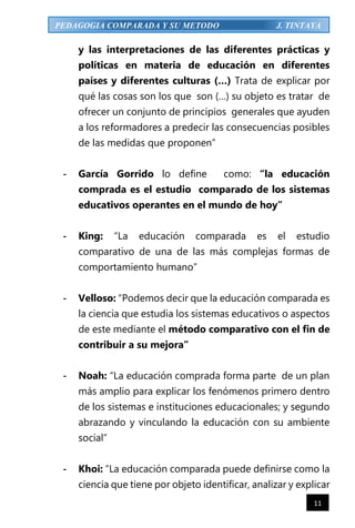 11
PEDAGOGIA COMPARADA Y SU METODO J. TINTAYA
y las interpretaciones de las diferentes prácticas y
políticas en materia de educación en diferentes
países y diferentes culturas (…) Trata de explicar por
qué las cosas son los que son (…) su objeto es tratar de
ofrecer un conjunto de principios generales que ayuden
a los reformadores a predecir las consecuencias posibles
de las medidas que proponen”
- García Gorrido lo define como: “la educación
comprada es el estudio comparado de los sistemas
educativos operantes en el mundo de hoy”
- King: “La educación comparada es el estudio
comparativo de una de las más complejas formas de
comportamiento humano”
- Velloso: “Podemos decir que la educación comparada es
la ciencia que estudia los sistemas educativos o aspectos
de este mediante el método comparativo con el fin de
contribuir a su mejora”
- Noah: “La educación comprada forma parte de un plan
más amplio para explicar los fenómenos primero dentro
de los sistemas e instituciones educacionales; y segundo
abrazando y vinculando la educación con su ambiente
social”
- Khoi: “La educación comparada puede definirse como la
ciencia que tiene por objeto identificar, analizar y explicar
 