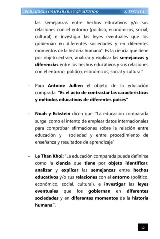 12
PEDAGOGIA COMPARADA Y SU METODO J. TINTAYA
las semejanzas entre hechos educativos y/o sus
relaciones con el entorno (político, económicos, social,
cultural) e investigar las leyes eventuales que los
gobiernan en diferentes sociedades y en diferentes
momentos de la historia humana”. Es la ciencia que tiene
por objeto extraer, analizar y explicar las semejanzas y
diferencias entre los hechos educativos y sus relaciones
con el entorno, político, económicos, social y cultural”
- Para Antoine Jullien el objeto de la educación
comprada: “Es el acto de contrastar las características
y métodos educativos de diferentes países”
- Noah y Eckstein dicen que: “La educación comparada
surge como el intento de emplear datos internacionales
para comprobar afirmaciones sobre la relación entre
educación y sociedad y entre procedimiento de
enseñanza y resultados de aprendizaje”
- Le Than Khoi: “La educación comparada puede definirse
como la ciencia que tiene por objeto identificar,
analizar y explicar las semejanzas entre hechos
educativos y/o sus relaciones con el entorno (político,
económico, social, cultural), e investigar las leyes
eventuales que los gobiernan en diferentes
sociedades y en diferentes momentos de la historia
humana”.
 