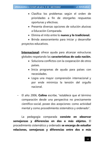 14
PEDAGOGIA COMPARADA Y SU METODO J. TINTAYA
 Clasifica los problemas según el orden de
prioridades a fin de otorgarles respuestas
oportunas y efectivas.
 Presenta diversas opciones de solución alusivas
a Educación Comparada.
 Elimina el mito entre lo nuevo y lo tradicional.
 Brinda asesoramiento para iniciar y desarrollar
proyectos educativos.
Internacional: ofrece ayuda para alcanzar estructuras
globales respetando las características de cada nación.
 Soluciona conflictos con la cooperación de otros
países.
 Inicia programas de ayuda para países con
necesidades.
 Logra una mayor comprensión internacional y
por ende minimiza la tensión del orgullo
nacional.
- El año 2006, Colino escribe, “establece que el término
comparación desde una perspectiva no precisamente
científico-social, posee dos acepciones: como actividad
mental y como procedimiento sistemático y ordenado”.
La pedagogía comparada consiste en observar
semejanzas y diferencias en dos o más objetos. El
procedimiento sistemático y ordenado se encarga de estudiar
relaciones, semejanzas y diferencias entre dos o más
 