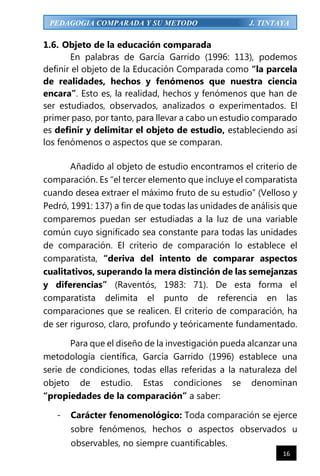 16
PEDAGOGIA COMPARADA Y SU METODO J. TINTAYA
1.6. Objeto de la educación comparada
En palabras de García Garrido (1996: 113), podemos
definir el objeto de la Educación Comparada como “la parcela
de realidades, hechos y fenómenos que nuestra ciencia
encara”. Esto es, la realidad, hechos y fenómenos que han de
ser estudiados, observados, analizados o experimentados. El
primer paso, por tanto, para llevar a cabo un estudio comparado
es definir y delimitar el objeto de estudio, estableciendo así
los fenómenos o aspectos que se comparan.
Añadido al objeto de estudio encontramos el criterio de
comparación. Es “el tercer elemento que incluye el comparatista
cuando desea extraer el máximo fruto de su estudio” (Velloso y
Pedró, 1991: 137) a fin de que todas las unidades de análisis que
comparemos puedan ser estudiadas a la luz de una variable
común cuyo significado sea constante para todas las unidades
de comparación. El criterio de comparación lo establece el
comparatista, “deriva del intento de comparar aspectos
cualitativos, superando la mera distinción de las semejanzas
y diferencias” (Raventós, 1983: 71). De esta forma el
comparatista delimita el punto de referencia en las
comparaciones que se realicen. El criterio de comparación, ha
de ser riguroso, claro, profundo y teóricamente fundamentado.
Para que el diseño de la investigación pueda alcanzar una
metodología científica, García Garrido (1996) establece una
serie de condiciones, todas ellas referidas a la naturaleza del
objeto de estudio. Estas condiciones se denominan
“propiedades de la comparación” a saber:
- Carácter fenomenológico: Toda comparación se ejerce
sobre fenómenos, hechos o aspectos observados u
observables, no siempre cuantificables.
 
