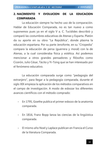 18
PEDAGOGIA COMPARADA Y SU METODO J. TINTAYA
2. NACIMIENTO Y EVOLUCION DE LA EDUCACION
COMPARADA
La educación siempre ha hecho uso de la comparación.
Hablar de Educación Comparada, no es tan nuevo a como
suponemos pues ya en el siglo V a. C. Tucídides describió y
comparó las costumbres educativas de Atenas y Esparta. Platón
da su aporte en su obra “La República”, donde plasma la
educación espartana. Por su parte Jenofonte, en su “Ciropedia”
compara la educación de persa (guerrera y moral) con la de
Atenas, a la cual consideraba física y estética. Así podemos
mencionar a otros grandes pensadores y filósofos como
Cicerón, Julio César, Tácito y Yi-Tsing que se han interesado por
el fenómeno educativo.
La educación comparada surge como “pedagogía del
extranjero”, para llegar a la pedagogía comparada, durante el
siglo XIX empieza la aplicación de los métodos comparativos en
el campo de investigación. A modo de esbozar los diferentes
avances científicos con el método comprado:
- En 1795, Goethe publica el primer esbozo de la anatomía
comparada.
- En 1816, Franz Bopp lanza las ciencias de la lingüística
comparada.
- El mismo año Noel y Laplace publican en Francia el Curso
de la literatura Comparada.
 