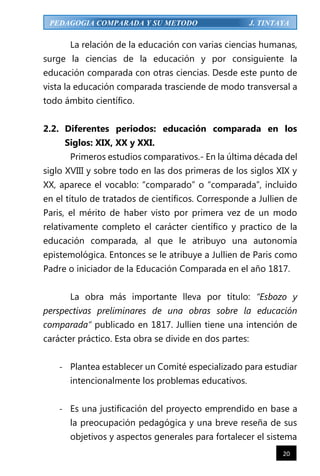 20
PEDAGOGIA COMPARADA Y SU METODO J. TINTAYA
La relación de la educación con varias ciencias humanas,
surge la ciencias de la educación y por consiguiente la
educación comparada con otras ciencias. Desde este punto de
vista la educación comparada trasciende de modo transversal a
todo ámbito científico.
2.2. Diferentes periodos: educación comparada en los
Siglos: XIX, XX y XXI.
Primeros estudios comparativos.- En la última década del
siglo XVIII y sobre todo en las dos primeras de los siglos XIX y
XX, aparece el vocablo: “comparado” o “comparada”, incluido
en el título de tratados de científicos. Corresponde a Jullien de
Paris, el mérito de haber visto por primera vez de un modo
relativamente completo el carácter científico y practico de la
educación comparada, al que le atribuyo una autonomía
epistemológica. Entonces se le atribuye a Jullien de Paris como
Padre o iniciador de la Educación Comparada en el año 1817.
La obra más importante lleva por título: “Esbozo y
perspectivas preliminares de una obras sobre la educación
comparada” publicado en 1817. Jullien tiene una intención de
carácter práctico. Esta obra se divide en dos partes:
- Plantea establecer un Comité especializado para estudiar
intencionalmente los problemas educativos.
- Es una justificación del proyecto emprendido en base a
la preocupación pedagógica y una breve reseña de sus
objetivos y aspectos generales para fortalecer el sistema
 