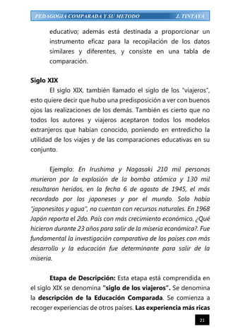 21
PEDAGOGIA COMPARADA Y SU METODO J. TINTAYA
educativo; además está destinada a proporcionar un
instrumento eficaz para la recopilación de los datos
similares y diferentes, y consiste en una tabla de
comparación.
Siglo XIX
El siglo XIX, también llamado el siglo de los “viajeros”,
esto quiere decir que hubo una predisposición a ver con buenos
ojos las realizaciones de los demás. También es cierto que no
todos los autores y viajeros aceptaron todos los modelos
extranjeros que habían conocido, poniendo en entredicho la
utilidad de los viajes y de las comparaciones educativas en su
conjunto.
Ejemplo: En Irushima y Nagasaki 210 mil personas
murieron por la explosión de la bomba atómica y 130 mil
resultaron heridos, en la fecha 6 de agosto de 1945, el más
recordado por los japoneses y por el mundo. Solo había
“japonesitos y agua”, no cuentan con recursos naturales. En 1968
Japón reporta el 2do. País con más crecimiento económico. ¿Qué
hicieron durante 23 años para salir de la miseria económica?. Fue
fundamental la investigación comparativa de los países con más
desarrollo y la educación fue determinante para salir de la
miseria.
Etapa de Descripción: Esta etapa está comprendida en
el siglo XIX se denomina “siglo de los viajeros”. Se denomina
la descripción de la Educación Comparada. Se comienza a
recoger experiencias de otros países. Las experiencia más ricas
 