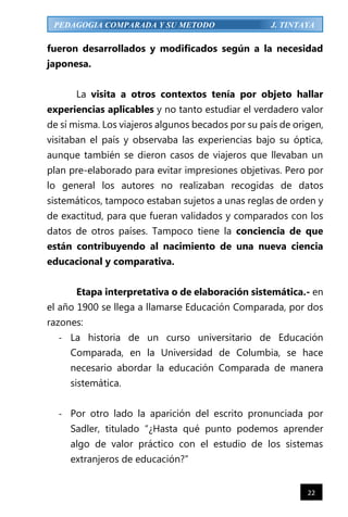 22
PEDAGOGIA COMPARADA Y SU METODO J. TINTAYA
fueron desarrollados y modificados según a la necesidad
japonesa.
La visita a otros contextos tenía por objeto hallar
experiencias aplicables y no tanto estudiar el verdadero valor
de sí misma. Los viajeros algunos becados por su país de origen,
visitaban el país y observaba las experiencias bajo su óptica,
aunque también se dieron casos de viajeros que llevaban un
plan pre-elaborado para evitar impresiones objetivas. Pero por
lo general los autores no realizaban recogidas de datos
sistemáticos, tampoco estaban sujetos a unas reglas de orden y
de exactitud, para que fueran validados y comparados con los
datos de otros países. Tampoco tiene la conciencia de que
están contribuyendo al nacimiento de una nueva ciencia
educacional y comparativa.
Etapa interpretativa o de elaboración sistemática.- en
el año 1900 se llega a llamarse Educación Comparada, por dos
razones:
- La historia de un curso universitario de Educación
Comparada, en la Universidad de Columbia, se hace
necesario abordar la educación Comparada de manera
sistemática.
- Por otro lado la aparición del escrito pronunciada por
Sadler, titulado “¿Hasta qué punto podemos aprender
algo de valor práctico con el estudio de los sistemas
extranjeros de educación?”
 