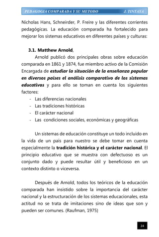 24
PEDAGOGIA COMPARADA Y SU METODO J. TINTAYA
Nicholas Hans, Schneirder, P. Freire y las diferentes corrientes
pedagógicas. La educación comparada ha fortalecido para
mejorar los sistemas educativos en diferentes países y culturas:
3.1. Matthew Arnold,
Arnold publicó dos principales obras sobre educación
comparada en 1861 y 1874, fue miembro activo de la Comisión
Encargada de estudiar la situación de la enseñanza popular
en diversos países el análisis comparativo de los sistemas
educativos y para ello se toman en cuenta los siguientes
factores:
- Las diferencias nacionales
- Las tradiciones históricas
- El carácter nacional
- Las condiciones sociales, económicas y geográficas
Un sistemas de educación constituye un todo incluido en
la vida de un país para nuestro se debe tomar en cuenta
especialmente la tradición histórica y el carácter nacional. El
principio educativo que se muestra con defectuoso es un
conjunto dado y puede resultar útil y beneficioso en un
contexto distinto o viceversa.
Después de Arnold, todos los teóricos de la educación
comparada han insistido sobre la importancia del carácter
nacional y la estructuración de los sistemas educacionales, esta
actitud no se trata de imitaciones sino de ideas que son y
pueden ser comunes. (Raufman, 1975)
 