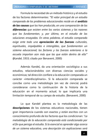 27
PEDAGOGIA COMPARADA Y SU METODO J. TINTAYA
Formula la necesidad de un método histórico y el estudio
de los factores determinantes: “El valor principal de un estudio
comparado de los problemas educacionales reside en el análisis
de las causas que los han producido, en una comparación de las
diferencias que existen entre los varios sistemas y las razones
que los fundamentan, y, por último, en el estudio de las
soluciones ensayadas. En otras palabras, el estudio comparado
exige ante todo una apreciación de las fuerzas culturales,
espirituales, impalpables e intangibles, que fundamentan un
sistema educacional; los factores y las fuerzas exteriores a la
escuela importan aún más que las que están dentro de ella”
(Kandel, 1933; citado por Benavent, 2000)
Además Kandel, da una orientación sociológica a sus
estudios, relacionándolos con diversas ciencias sociales y
económicas; tal dirección confiere a la educación comparada un
carácter «interdisciplinario». Si la educación comparada se
concibe como una metodología (en vez de ciencia) podrá
considerarse como la continuación de la historia de la
educación en el momento actual, lo que implicaría una
limitación temporal de su campo de estudio. (Benavent, 2000)
Lo que Kandel plantea es la metodología de las
descripciones de los sistemas educativos nacionales, tienen
gran importancia cuando son exactos y están escritos con un
conocimiento profundo de los factores que los condicionan: “La
metodología de la educación comparada está condicionada por
el fin que persiga el estudio. Si lo esencial es aprender algo acerca
de un sistema educativo, una descripción sin explicaciones será
 