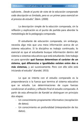 28
PEDAGOGIA COMPARADA Y SU METODO J. TINTAYA
suficiente... Desde el punto de vista de la educación comparada
cada descripción es limitada, pero es un primer paso esencial en
el proceso de estudio”. Ídem. (2000)
La descripción simple de la educción comparada, sin la
reflexión y explicación es el punto de partida para abordar la
metodología de la pedagogía comparada.
El estudiante de educación comparada, sin embargo,
necesita algo más que una mera información acerca de un
sistema educativo. Si la disciplina es trabajo continuado, lo
esencial es que el estudiante busque información dentro del
sistema o sistemas educativos que está estudiando. Este trabajo
es para aprender qué fuerzas determinan el carácter de un
sistema, qué diferencias e igualdades existen entre dos o
más sistemas, y así sucesivamente. Pero con ello sólo está
iniciando el estudio” (Kandel, 1933)
Lo que se intenta con el estudio comparado es la
preponderancia o la fuerza que termina al sistema educativo
que se estudia. Las determinaciones de cuyas fuerzas
condicionan el análisis y reflexión final el estudio comparado. A
partir de esta afirmación de Kandel se distinguen en principio
dos etapas:
- Un conocimiento propiamente informativo (recopilación
de datos).
- Un conocimiento en profundidad (interpretación de los
datos).
 
