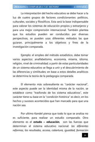 29
PEDAGOGIA COMPARADA Y SU METODO J. TINTAYA
La interpretación del hecho educativo se debe hacer a la
luz de cuatro grupos de factores condicionantes: políticos,
culturales, sociales y filosóficos. Esta será la base indispensable
para valorar los sistemas de educación propios y extranjeros y
para una mejor comprensión internacional. También plantea
que los estudios pueden ser conducidos por diversas
perspectivas, se pueden usas diferentes métodos las que
guiaran, principalmente a los objetivos y fines de la
investigación comparada.
Ejemplo: el empleo del método estadístico, debe tomar
varios aspectos: analfabetismo, economía, miseria, idioma,
religión, nivel de criminalidad; a partir de estas particularidades
de un sistema educativo se llega a unir y el descubrimiento de
las diferencias y similitudes; en base a estos detalles analíticos
se determina la teoría de la pedagogía comparada.
El elemento más sobresaliente es “carácter nacional”,
este aspecto puede ser la identidad misma de la nación, se
establece como “trasfondo de los sistema educativos”, este
carácter tiene su base en la “condición histórica” es decir, en los
hechos y sucesos acontecidos que han marcado para que una
nación sea.
Por ultimo Kandel piensa que todo lo que se analiza no
es suficiente, para realizar un estudio comparado. Otro
elemento es el estado – educación, son las fuerzas que
determinan el sistema educativo nacional: las diferentes
reformas, los resultados, acceso, cobertura, igualdad, formación
 