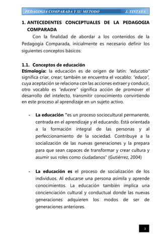3
PEDAGOGIA COMPARADA Y SU METODO J. TINTAYA
1. ANTECEDENTES CONCEPTUALES DE LA PEDAGOGIA
COMPARADA
Con la finalidad de abordar a los contenidos de la
Pedagogía Comparada, inicialmente es necesario definir los
siguientes conceptos básicos:
1.1. Conceptos de educación
Etimología: la educación es de origen de latín: “educatio”
significa criar, crear; también se encuentra el vocablo: “educo”,
cuya aceptación se relaciona con las acciones extraer y conducir,
otro vocablo es “educere” significa acción de promover el
desarrollo del intelecto, transmitir conocimiento convirtiendo
en este proceso al aprendizaje en un sujeto activo.
- La educación “es un proceso sociocultural permanente,
centrada en el aprendizaje y el educando. Está orientada
a la formación integral de las personas y al
perfeccionamiento de la sociedad. Contribuye a la
socialización de las nuevas generaciones y la prepara
para que sean capaces de transformar y crear cultura y
asumir sus roles como ciudadanos” (Gutiérrez, 2004)
- La educación es el proceso de socialización de los
individuos. Al educarse una persona asimila y aprende
conocimientos. La educación también implica una
concienciación cultural y conductual donde las nuevas
generaciones adquieren los modos de ser de
generaciones anteriores.
 