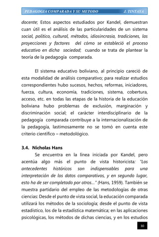 30
PEDAGOGIA COMPARADA Y SU METODO J. TINTAYA
docente; Estos aspectos estudiados por Kandel, demuestran
cuan útil es el análisis de las particularidades de un sistema
social, político, cultural, métodos, idiosincrasia, tradiciones, las
proyecciones y factores del cómo se estableció el proceso
educativo en dicha sociedad; cuando se trata de plantear la
teoría de la pedagogía comparada.
El sistema educativo boliviano, al principio careció de
esta modalidad de análisis comparativo; para realizar estudios
correspondientes hubo sucesos, hechos, reformas, iniciadores,
fuerza, cultura, economía, tradiciones, sistema, cobertura,
acceso, etc. en todas las etapas de la historia de la educación
boliviana hubo problemas de exclusión, marginación y
discriminación social; el carácter interdisciplinario de la
pedagogía comparada contribuye a la internacionalización de
la pedagogía, lastimosamente no se tomó en cuenta este
criterio científico – metodológico.
3.4. Nicholas Hans
Se encuentra en la línea iniciada por Kandel, pero
acentúa algo más el punto de vista historicista: “Los
antecedentes históricos son indispensables para una
interpretación de los datos comparativos, y en segundo lugar,
esto ha de ser completado por otros…” (Hans, 1959). También se
muestra partidario del empleo de las metodologías de otras
ciencias: Desde el punto de vista social, la educación comparada
utilizará los métodos de la sociología; desde el punto de vista
estadístico, los de la estadística matemática; en las aplicaciones
psicológicas, los métodos de dichas ciencias, y en los estudios
 