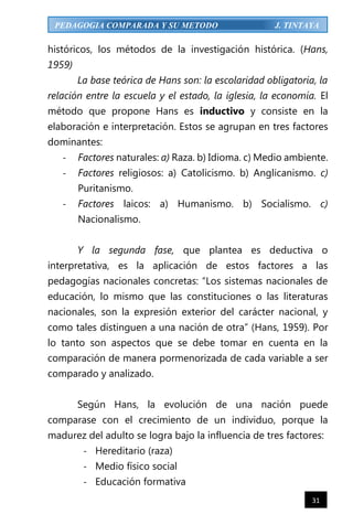 31
PEDAGOGIA COMPARADA Y SU METODO J. TINTAYA
históricos, los métodos de la investigación histórica. (Hans,
1959)
La base teórica de Hans son: la escolaridad obligatoria, la
relación entre la escuela y el estado, la iglesia, la economía. El
método que propone Hans es inductivo y consiste en la
elaboración e interpretación. Estos se agrupan en tres factores
dominantes:
- Factores naturales: a) Raza. b) Idioma. c) Medio ambiente.
- Factores religiosos: a) Catolicismo. b) Anglicanismo. c)
Puritanismo.
- Factores laicos: a) Humanismo. b) Socialismo. c)
Nacionalismo.
Y la segunda fase, que plantea es deductiva o
interpretativa, es la aplicación de estos factores a las
pedagogías nacionales concretas: “Los sistemas nacionales de
educación, lo mismo que las constituciones o las literaturas
nacionales, son la expresión exterior del carácter nacional, y
como tales distinguen a una nación de otra” (Hans, 1959). Por
lo tanto son aspectos que se debe tomar en cuenta en la
comparación de manera pormenorizada de cada variable a ser
comparado y analizado.
Según Hans, la evolución de una nación puede
comparase con el crecimiento de un individuo, porque la
madurez del adulto se logra bajo la influencia de tres factores:
- Hereditario (raza)
- Medio físico social
- Educación formativa
 