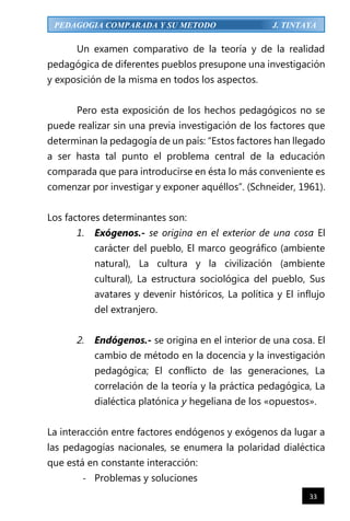 33
PEDAGOGIA COMPARADA Y SU METODO J. TINTAYA
Un examen comparativo de la teoría y de la realidad
pedagógica de diferentes pueblos presupone una investigación
y exposición de la misma en todos los aspectos.
Pero esta exposición de los hechos pedagógicos no se
puede realizar sin una previa investigación de los factores que
determinan la pedagogía de un país: “Estos factores han llegado
a ser hasta tal punto el problema central de la educación
comparada que para introducirse en ésta lo más conveniente es
comenzar por investigar y exponer aquéllos”. (Schneider, 1961).
Los factores determinantes son:
1. Exógenos.- se origina en el exterior de una cosa El
carácter del pueblo, El marco geográfico (ambiente
natural), La cultura y la civilización (ambiente
cultural), La estructura sociológica del pueblo, Sus
avatares y devenir históricos, La política y El influjo
del extranjero.
2. Endógenos.- se origina en el interior de una cosa. El
cambio de método en la docencia y la investigación
pedagógica; El conflicto de las generaciones, La
correlación de la teoría y la práctica pedagógica, La
dialéctica platónica y hegeliana de los «opuestos».
La interacción entre factores endógenos y exógenos da lugar a
las pedagogías nacionales, se enumera la polaridad dialéctica
que está en constante interacción:
- Problemas y soluciones
 