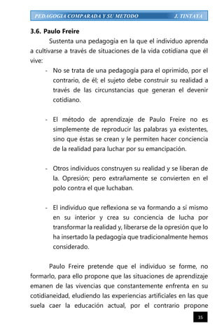 35
PEDAGOGIA COMPARADA Y SU METODO J. TINTAYA
3.6. Paulo Freire
Sustenta una pedagogía en la que el individuo aprenda
a cultivarse a través de situaciones de la vida cotidiana que él
vive:
- No se trata de una pedagogía para el oprimido, por el
contrario, de él; el sujeto debe construir su realidad a
través de las circunstancias que generan el devenir
cotidiano.
- El método de aprendizaje de Paulo Freire no es
simplemente de reproducir las palabras ya existentes,
sino que éstas se crean y le permiten hacer conciencia
de la realidad para luchar por su emancipación.
- Otros individuos construyen su realidad y se liberan de
la. Opresión; pero extrañamente se convierten en el
polo contra el que luchaban.
- El individuo que reflexiona se va formando a sí mismo
en su interior y crea su conciencia de lucha por
transformar la realidad y, liberarse de la opresión que lo
ha insertado la pedagogía que tradicionalmente hemos
considerado.
Paulo Freire pretende que el individuo se forme, no
formarlo, para ello propone que las situaciones de aprendizaje
emanen de las vivencias que constantemente enfrenta en su
cotidianeidad, eludiendo las experiencias artificiales en las que
suela caer la educación actual, por el contrario propone
 