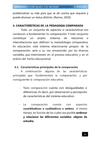 36
PEDAGOGIA COMPARADA Y SU METODO J. TINTAYA
problematizar su vida para que se dé cuenta que requiere y
puede alcanzar un status distinto. (Ramos, 2010).
4. CARACTERÍSTICAS DE LA PEDAGOGIA COMPARADA
Todo un conjunto de aspectos o características nos
conducen a fundamentar la comparación. Y este conjunto
constituye un amplio sistema de relaciones e
interrelaciones que definen la metodología comparativa.
En educación, este sistema relacionante propio de la
comparación será a su vez enrarecido por las diversas
variables que intervienen en el proceso educativo y en el
análisis del hecho educacional.
4.1. Características principales de la comparación
A continuación algunas de las características
principales que fundamentan la comparación, y por
consiguiente la comparación educativa.
- Toda comparación cuenta con desigualdades o
diferencias. Es decir, por observación y percepción
de características del sistema educativo.
- La comparación cuenta con aspectos
cuantitativos o cualitativos o ambos; al mismo
tiempo, en función de los cuales sea posible ordenar
y relacionar las diferentes variables objeto de
estudio.
 