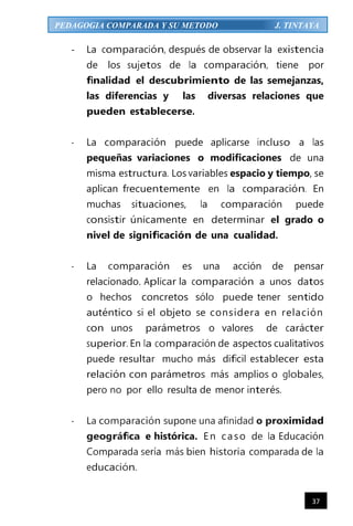 37
PEDAGOGIA COMPARADA Y SU METODO J. TINTAYA
- La comparación, después de observar la existencia
de los sujetos de la comparación, tiene por
finalidad el descubrimiento de las semejanzas,
las diferencias y las diversas relaciones que
pueden establecerse.
- La comparación puede aplicarse incluso a las
pequeñas variaciones o modificaciones de una
misma estructura. Los variables espacio y tiempo, se
aplican frecuentemente en la comparación. En
muchas situaciones, la comparación puede
consistir únicamente en determinar el grado o
nivel de significación de una cualidad.
- La comparación es una acción de pensar
relacionado. Aplicar la comparación a unos datos
o hechos concretos sólo puede tener sentido
auténtico si el objeto se considera en relación
con unos parámetros o valores de carácter
superior. En la comparación de aspectos cualitativos
puede resultar mucho más difícil establecer esta
relación con parámetros más amplios o globales,
pero no por ello resulta de menor interés.
- La comparación supone una afinidad o proximidad
geográfica e histórica. En caso de la Educación
Comparada sería más bien historia comparada de la
educación.
 