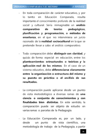 38
PEDAGOGIA COMPARADA Y SU METODO J. TINTAYA
- En toda comparación de carácter educativo, y por
lo tanto en Educación Comparada, resulta
importante el conocimiento profundo de la realidad
social y cultural. Sería inimaginable un análisis
comparativo de teorías pedagógicas,
planificación y programación, o métodos de
enseñanza, en el que no interviniera un juicio
razonado de la realidad sociocultural en la que se
pretende llevar a cabo el análisis comparativo.
- Toda comparación debe distinguir con claridad, y
quizás de forma especial en educación, entre los
planteamientos estructurales o teóricos y la
aplicación real de los mismos. En el caso de un
sistema educativo, debe diferenciarse claramente
entre la organización o estructura del mismo y
su puesta en práctica o el análisis de sus
resultados.
- La comparación puede aplicarse desde un punto
de vista metodológico a diversas ramas de una
ciencia o conjunto de conocimientos y con
finalidades bien distintas. En este sentido, la
comparación puede ser objeto de estudio en
variasramas o parcelas de la Pedagogía.
- La Educación Comparada es, por un lado, y
desde un punto de vista científico, una
metodología de trabajo de la Pedagogía, a partir
 
