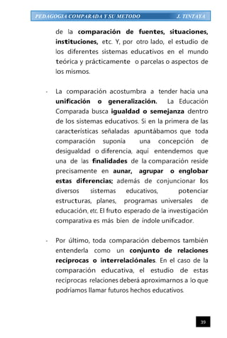 39
PEDAGOGIA COMPARADA Y SU METODO J. TINTAYA
de la comparación de fuentes, situaciones,
instituciones, etc. Y, por otro lado, el estudio de
los diferentes sistemas educativos en el mundo
teórica y prácticamente o parcelas o aspectos de
los mismos.
- La comparación acostumbra a tender hacia una
unificación o generalización. La Educación
Comparada busca igualdad o semejanza dentro
de los sistemas educativos. Si en la primera de las
características señaladas apuntábamos que toda
comparación suponía una concepción de
desigualdad o diferencia, aquí entendemos que
una de las finalidades de la comparación reside
precisamente en aunar, agrupar o englobar
estas diferencias; además de conjuncionar los
diversos sistemas educativos, potenciar
estructuras, planes, programas universales de
educación, etc. El fruto esperado de la investigación
comparativa es más bien de índole unificador.
- Por último, toda comparación debemos también
entenderla como un conjunto de relaciones
recíprocas o interrelaciónales. En el caso de la
comparación educativa, el estudio de estas
recíprocas relaciones deberá aproximarnos a lo que
podríamos llamar futuros hechos educativos.
 