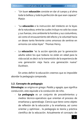 4
PEDAGOGIA COMPARADA Y SU METODO J. TINTAYA
- “Un buen educación consiste en dar al cuerpo y al alma
toda la belleza y toda la perfección de que sean capaces”
Platón
- “La educación e la instrucción del intelecto en la leyes
de la naturaleza, entre las cuales incluyo no solo las cosas
y sus fuerzas, sino ambiente la hombre y sus costumbres,
así como el encauzamiento del efecto y la voluntad hacia
un deseo tanto ferviente como amoroso de sentirse en
armonía con estas leyes” Thomas Henry.
- La educación “es la acción ejercida por la generación
adulta sobre los que todavía no están en edad para la
vida social; es decir es la transmisión de la experiencia de
una generación vieja hacia una generación nueva”
Durkhein.
Sin antes definir la educación creemos que es imposible
abordar la pedagogía comparada.
1.2. Concepto de pedagogía
Etimología: se origina en griego: Paidós y agogía, que significa
conducción, esto equivale a la conducción de niño.
- La pedagogía es un conjunto de procedimientos y
medios técnico-operativos que orientan el proceso de
enseñanza y aprendizaje. Ciencia que tiene como objeto
de reflexión de la educación y la enseñanza, así como
orientar y optimizar… la pedagogía es teoría y práctica
científica de la educación. Actualmente el concepto de
 
