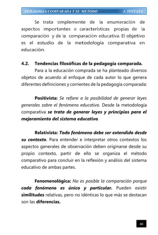 40
PEDAGOGIA COMPARADA Y SU METODO J. TINTAYA
Se trata simplemente de la enumeración de
aspectos importantes o características propias de la
comparación y de la comparación educativa. El objetivo
es el estudio de la metodología comparativa en
educación.
4.2. Tendencias filosóficas de la pedagogía comparada.
Para a la educación comprada se ha planteado diversos
objetos de acuerdo al enfoque de cada autor lo que genera
diferentes definiciones y corrientes de la pedagogía comparada:
Positivista: Se refiere a la posibilidad de generar leyes
generales sobre el fenómeno educativo. Desde la metodología
comparativa se trata de generar leyes y principios para el
mejoramiento del sistema educativo.
Relativista: Todo fenómeno debe ser extendido desde
su contexto. Para entender e interpretar otros contextos los
aspectos generales de observación deben originarse desde su
propio contexto, partir de ello se organiza el método
comparativo para concluir en la reflexión y análisis del sistema
educativo de ambas partes.
Fenomenológica: No es posible la comparación porque
cada fenómeno es único y particular. Pueden existir
similitudes relativas, pero no idénticas lo que más se destacan
son las diferencias.
 