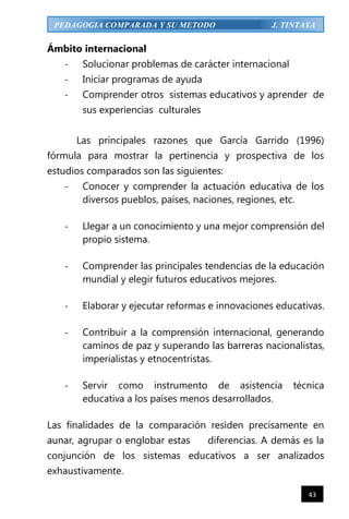 43
PEDAGOGIA COMPARADA Y SU METODO J. TINTAYA
Ámbito internacional
- Solucionar problemas de carácter internacional
- Iniciar programas de ayuda
- Comprender otros sistemas educativos y aprender de
sus experiencias culturales
Las principales razones que García Garrido (1996)
fórmula para mostrar la pertinencia y prospectiva de los
estudios comparados son las siguientes:
- Conocer y comprender la actuación educativa de los
diversos pueblos, países, naciones, regiones, etc.
- Llegar a un conocimiento y una mejor comprensión del
propio sistema.
- Comprender las principales tendencias de la educación
mundial y elegir futuros educativos mejores.
- Elaborar y ejecutar reformas e innovaciones educativas.
- Contribuir a la comprensión internacional, generando
caminos de paz y superando las barreras nacionalistas,
imperialistas y etnocentristas.
- Servir como instrumento de asistencia técnica
educativa a los países menos desarrollados.
Las finalidades de la comparación residen precisamente en
aunar, agrupar o englobar estas diferencias. A demás es la
conjunción de los sistemas educativos a ser analizados
exhaustivamente.
 