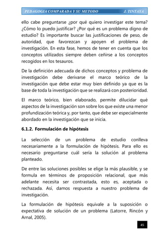 45
PEDAGOGIA COMPARADA Y SU METODO J. TINTAYA
ello cabe preguntarse ¿por qué quiero investigar este tema?
¿Cómo lo puedo justificar? ¿Por qué es un problema digno de
estudio? Es importante buscar las justificaciones de peso, de
autoridad, que favorezcan y apoyen el problema de
investigación. En esta fase, hemos de tener en cuenta que los
conceptos utilizados siempre deben ceñirse a los conceptos
recogidos en los tesauros.
De la definición adecuada de dichos conceptos y problema de
investigación debe derivarse el marco teórico de la
investigación que debe estar muy bien definido ya que es la
base de toda la investigación que se realizará con posterioridad.
El marco teórico, bien elaborado, permite dilucidar qué
aspectos de la investigación son sobre los que existe una menor
profundización teórica y, por tanto, que debe ser especialmente
abordado en la investigación que se inicia.
6.1.2. Formulación de hipótesis
La selección de un problema de estudio conlleva
necesariamente a la formulación de hipótesis. Para ello es
necesario preguntarse cuál sería la solución al problema
planteado.
De entre las soluciones posibles se elige la más plausible, y se
formula en términos de proposición relacional, que más
adelante necesita ser contrastada, esto es, aceptada o
rechazada. Así, damos respuesta a nuestro problema de
investigación.
La formulación de hipótesis equivale a la suposición o
expectativa de solución de un problema (Latorre, Rincón y
Arnal, 2005).
 