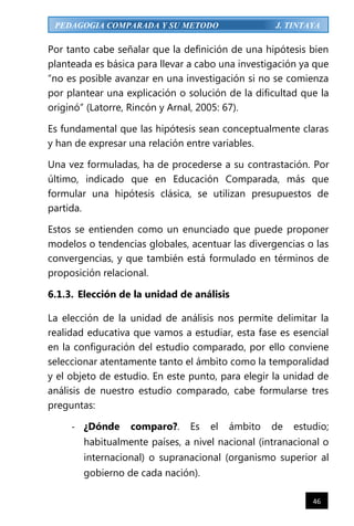 46
PEDAGOGIA COMPARADA Y SU METODO J. TINTAYA
Por tanto cabe señalar que la definición de una hipótesis bien
planteada es básica para llevar a cabo una investigación ya que
“no es posible avanzar en una investigación si no se comienza
por plantear una explicación o solución de la dificultad que la
originó” (Latorre, Rincón y Arnal, 2005: 67).
Es fundamental que las hipótesis sean conceptualmente claras
y han de expresar una relación entre variables.
Una vez formuladas, ha de procederse a su contrastación. Por
último, indicado que en Educación Comparada, más que
formular una hipótesis clásica, se utilizan presupuestos de
partida.
Estos se entienden como un enunciado que puede proponer
modelos o tendencias globales, acentuar las divergencias o las
convergencias, y que también está formulado en términos de
proposición relacional.
6.1.3. Elección de la unidad de análisis
La elección de la unidad de análisis nos permite delimitar la
realidad educativa que vamos a estudiar, esta fase es esencial
en la configuración del estudio comparado, por ello conviene
seleccionar atentamente tanto el ámbito como la temporalidad
y el objeto de estudio. En este punto, para elegir la unidad de
análisis de nuestro estudio comparado, cabe formularse tres
preguntas:
- ¿Dónde comparo?. Es el ámbito de estudio;
habitualmente países, a nivel nacional (intranacional o
internacional) o supranacional (organismo superior al
gobierno de cada nación).
 