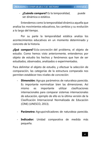 47
PEDAGOGIA COMPARADA Y SU METODO J. TINTAYA
- ¿Cuándo comparo? Es la temporalidad, puede
ser dinámica o estática.
Entendemos como la temporalidad dinámica aquella que
analiza los movimientos educativos, los cambios y su evolución
a lo largo del tiempo.
Por su parte la temporalidad estática analiza los
acontecimientos educativos en un momento determinado y
concreto de la historia.
¿Qué comparo? Esla concreción del problema, el objeto de
estudio. Como hemos visto anteriormente, entendemos por
objeto de estudio los hechos y fenómenos que han de ser
estudiados, observados, analizados o experimentados.
Para delimitar el objeto de estudio, y efectuar la selección de
comparación, las categorías de la estructura comparada nos
permiten establecer tres niveles de concreción:
- Dimensión: Agrupa parámetros de naturaleza parecida.
Es importante nominalizar bien las dimensiones. Así
mismo es importante utilizar clasificaciones
internacionales para comparar sistemas internacionales
de educación, ejemplo de ello es la última versión de la
Clasificación Internacional Normalizada de Educación
(CINE) (UNESCO, 2013).
- Parámetro: Agrupaindicadores de naturaleza parecida.
- Indicador: Unidad comparativa de medida más
pequeña.
 