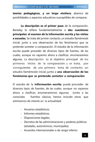 52
PEDAGOGIA COMPARADA Y SU METODO J. TINTAYA
teorías pedagógicas, y un largo etcétera; abanico de
posibilidades o aspectos educativos susceptibles de comparar.
La descripción es el primer paso de la comparación.
Bereday la refiere fundamentalmente a dos cuestiones
principales: el examen de la información escrita y las visitas
a escuelas. Se trata del primer contacto; un estudio llamémosle
inicial, junto a una observación de los fenómenos que se
pretende someter a comparación. El estudio de la información
escrita puede proceder de diversos tipos de fuentes, de las
cuales, aunque no vayamos ahora a clasificar, enumeraremos
algunas. La descripción es el objetivo principal de los
primeros inicios de la comparación y se trata, por
consiguiente, de una primera toma de contacto; un
estudio llamémosle inicial, junto a una observación de los
fenómenos que se pretende someter a comparación.
El estudio de la información escrita puede proceder de
diversos tipos de fuentes, de las cuales, aunque no vayamos
ahora a clasificar, enumeraremos algunas. Junto a las
conocidas fuentes clásicas, hemos incluido otras que
estimamos de interés en la actualidad:
- Anuarios estadísticos.
- Informes estadísticos.
- Disposiciones legales,
- Decretos de las administraciones y poderes públicos
(estatales, autonómicos, municipales).
- Acuerdos internacionales o de rango inferior.
 