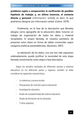 54
PEDAGOGIA COMPARADA Y SU METODO J. TINTAYA
problema sujeto a comparación; la verificación de posibles
hipótesis de trabajo; y, en última instancia, el contacto
directo y personal (información verbal); es decir, lo que
podríamos designar por información verbal. (Colom, 1979).
Finalmente, en la fase de la descripción que Bereday
designa como (geografía de la educación) debe incluirse un
trabajo de organización de todos los datos y material
recopilados. El propio Bereday se muestra partidario de
presentar estos datos en forma de tablas construidas según
categoría analíticas preestablecidas. (Raventos, 2007)
La tabulación de los datos, una vez han sido expuestos
ordenadamente, puede justificar la necesidad de esta etapa
llamada comúnmente como etapa o fase descriptiva.
Según los estudios realizados de diferentes autores y sistemas
educativos en los diferentes países y regiones, también se debe
considerar las siguientes características:
- La cobertura y acceso escolar
- Presupuesto de inversión para la educación
- Investigación educativa
- Grado de competitividad del sistema educativo
- Grado de formación de los docentes
- Y otros aspectos.
 