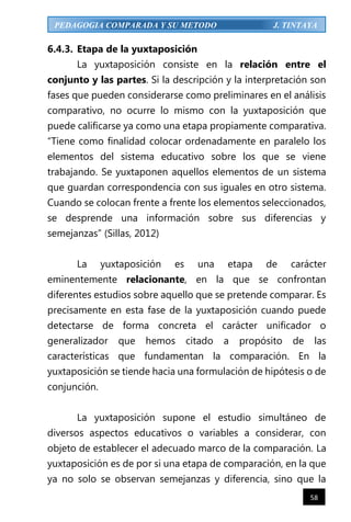 58
PEDAGOGIA COMPARADA Y SU METODO J. TINTAYA
6.4.3. Etapa de la yuxtaposición
La yuxtaposición consiste en la relación entre el
conjunto y las partes. Si la descripción y la interpretación son
fases que pueden considerarse como preliminares en el análisis
comparativo, no ocurre lo mismo con la yuxtaposición que
puede calificarse ya como una etapa propiamente comparativa.
“Tiene como finalidad colocar ordenadamente en paralelo los
elementos del sistema educativo sobre los que se viene
trabajando. Se yuxtaponen aquellos elementos de un sistema
que guardan correspondencia con sus iguales en otro sistema.
Cuando se colocan frente a frente los elementos seleccionados,
se desprende una información sobre sus diferencias y
semejanzas” (Sillas, 2012)
La yuxtaposición es una etapa de carácter
eminentemente relacionante, en la que se confrontan
diferentes estudios sobre aquello que se pretende comparar. Es
precisamente en esta fase de la yuxtaposición cuando puede
detectarse de forma concreta el carácter unificador o
generalizador que hemos citado a propósito de las
características que fundamentan la comparación. En la
yuxtaposición se tiende hacia una formulación de hipótesis o de
conjunción.
La yuxtaposición supone el estudio simultáneo de
diversos aspectos educativos o variables a considerar, con
objeto de establecer el adecuado marco de la comparación. La
yuxtaposición es de por si una etapa de comparación, en la que
ya no solo se observan semejanzas y diferencia, sino que la
 