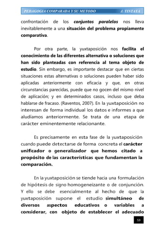 59
PEDAGOGIA COMPARADA Y SU METODO J. TINTAYA
confrontación de los conjuntos paralelos nos lleva
inevitablemente a una situación del problema propiamente
comparativa.
Por otra parte, la yuxtaposición nos facilita el
conocimiento de las diferentes alternativa o soluciones que
han sido planteadas con referencia al tema objeto de
estudio. Sin embargo, es importante destacar que en ciertas
situaciones estas alternativas o soluciones pueden haber sido
aplicadas anteriormente con eficacia y que, en otras
circunstancias parecidas, puede que no gocen del mismo nivel
de aplicación; y en determinados casos, incluso que deba
hablarse de fracaso. (Raventos, 2007). En la yuxtaposición no
interesan de forma individual los datos e informes a que
aludíamos anteriormente. Se trata de una etapa de
carácter eminentemente relacionante.
Es precisamente en esta fase de la yuxtaposición
cuando puede detectarse de forma concreta el carácter
unificador o generalizador que hemos citado a
propósito de las características que fundamentan la
comparación.
En la yuxtaposición se tiende hacia una formulación
de hipótesis de signo homogeneizante o de conjunción.
Y ello se debe esencialmente al hecho de que la
yuxtaposición supone el estudio simultáneo de
diversos aspectos educativos o variables a
considerar, con objeto de establecer el adecuado
 