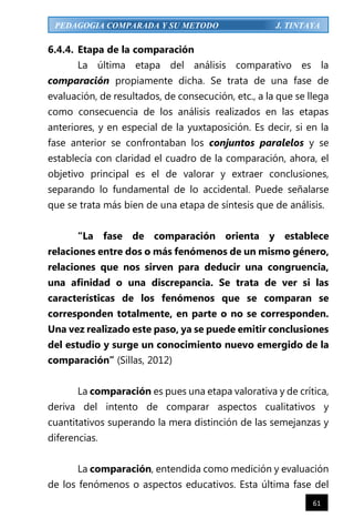 61
PEDAGOGIA COMPARADA Y SU METODO J. TINTAYA
6.4.4. Etapa de la comparación
La última etapa del análisis comparativo es la
comparación propiamente dicha. Se trata de una fase de
evaluación, de resultados, de consecución, etc., a la que se llega
como consecuencia de los análisis realizados en las etapas
anteriores, y en especial de la yuxtaposición. Es decir, si en la
fase anterior se confrontaban los conjuntos paralelos y se
establecía con claridad el cuadro de la comparación, ahora, el
objetivo principal es el de valorar y extraer conclusiones,
separando lo fundamental de lo accidental. Puede señalarse
que se trata más bien de una etapa de síntesis que de análisis.
“La fase de comparación orienta y establece
relaciones entre dos o más fenómenos de un mismo género,
relaciones que nos sirven para deducir una congruencia,
una afinidad o una discrepancia. Se trata de ver si las
características de los fenómenos que se comparan se
corresponden totalmente, en parte o no se corresponden.
Una vez realizado este paso, ya se puede emitir conclusiones
del estudio y surge un conocimiento nuevo emergido de la
comparación” (Sillas, 2012)
La comparación es pues una etapa valorativa y de crítica,
deriva del intento de comparar aspectos cualitativos y
cuantitativos superando la mera distinción de las semejanzas y
diferencias.
La comparación, entendida como medición y evaluación
de los fenómenos o aspectos educativos. Esta última fase del
 