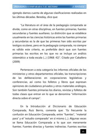 65
PEDAGOGIA COMPARADA Y SU METODO J. TINTAYA
ejemplo damos cuenta de algunas clasificaciones realizadas en
las últimas décadas. Bereday, dice que:
“La literatura en el área de la pedagogía comparada se
divide, como en otras disciplinas, en fuentes primarias, fuentes
secundarias y fuentes auxiliares. La distinción que se establece
usualmente en las ciencias históricas entre las fuentes primarias
y secundarias es la de que las primeras han sido escritas par
testigos oculares, pero en la pedagogía comparada, no siempre
es válido este criterio, es preferible decir que son fuentes
primarias los escritos en los que no se incluye un análisis
sistemático a toda escala (...) (1968: 42)”. Citado por Caballero
(2009)
Pertenecen a esta categoría los informes oficiales de los
ministerios y otros departamentos oficiales, las transcripciones
de las deliberaciones en corporaciones legislativas y
conferencias, así como los folletos y libros que expresan
opiniones de ciudadanos privados y otros materiales análogos,
Son también fuentes primarias los diarios, revistas y folletos de
todas clases que entran en lo que se denomina “información
directa sobre el campo”.
En la Introducción al Diccionario de Educación
Comparada, Ruiz Berrio, comenta que: “Es frecuente la
confusión en Educación Comparada, entre “fuentes”, “material
para” y el “estudio comparado” en sí mismo (...). Algunas veces
se llama Educación Comparada a lo que son meramente
fuentes. Fuentes directas y fuentes indirectas. Fuentes escritas
 