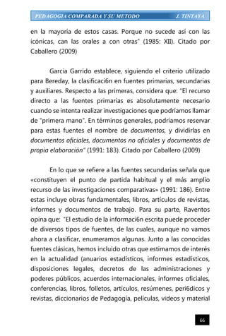 66
PEDAGOGIA COMPARADA Y SU METODO J. TINTAYA
en la mayoría de estos casas. Porque no sucede así con las
icónicas, can las orales a con otras” (1985: XII). Citado por
Caballero (2009)
Garcia Garrido establece, siguiendo el criterio utilizado
para Bereday, la clasificaci6n en fuentes primarias, secundarias
y auxiliares. Respecto a las primeras, considera que: “El recurso
directo a las fuentes primarias es absolutamente necesario
cuando se intenta realizar investigaciones que podríamos llamar
de “primera mano”. En términos generales, podríamos reservar
para estas fuentes el nombre de documentos, y dividirlas en
documentos oficiales, documentos no oficiales y documentos de
propia elaboración” (1991: 183). Citado por Caballero (2009)
En lo que se refiere a las fuentes secundarias señala que
«constituyen el punto de partida habitual y el más amplio
recurso de las investigaciones comparativas» (1991: 186). Entre
estas incluye obras fundamentales, libros, artículos de revistas,
informes y documentos de trabajo. Para su parte, Raventos
opina que: “El estudio de la informaci6n escrita puede proceder
de diversos tipos de fuentes, de las cuales, aunque no vamos
ahora a clasificar, enumeramos algunas. Junto a las conocidas
fuentes clásicas, hemos incluido otras que estimamos de interés
en la actualidad (anuarios estadísticos, informes estadísticos,
disposiciones legales, decretos de las administraciones y
poderes públicos, acuerdos internacionales, informes oficiales,
conferencias, libros, folletos, artículos, resúmenes, peri6dicos y
revistas, diccionarios de Pedagogía, películas, videos y material
 