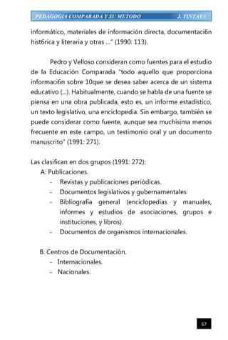 67
PEDAGOGIA COMPARADA Y SU METODO J. TINTAYA
informático, materiales de información directa, documentaci6n
hist6rica y literaria y otras …” (1990: 113).
Pedro y Velloso consideran como fuentes para el estudio
de la Educación Comparada “todo aquello que proporciona
informaci6n sobre 10que se desea saber acerca de un sistema
educativo (...). Habitualmente, cuando se habla de una fuente se
piensa en una obra publicada, esto es, un informe estadístico,
un texto legislativo, una enciclopedia. Sin embargo, también se
puede considerar como fuente, aunque sea muchísima menos
frecuente en este campo, un testimonio oral y un documento
manuscrito” (1991: 271).
Las clasifican en dos grupos (1991: 272):
A: Publicaciones.
- Revistas y publicaciones periódicas.
- Documentos legislativos y gubernamentales
- Bibliografía general (enciclopedias y manuales,
informes y estudios de asociaciones, grupos e
instituciones, y libros).
- Documentos de organismos internacionales.
B: Centros de Documentación.
- Internacionales.
- Nacionales.
 