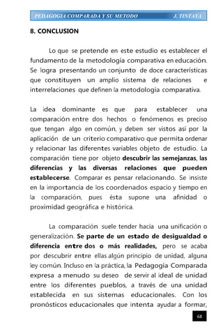 68
PEDAGOGIA COMPARADA Y SU METODO J. TINTAYA
8. CONCLUSION
Lo que se pretende en este estudio es establecer el
fundamento de la metodología comparativa en educación.
Se logra presentando un conjunto de doce características
que constituyen un amplio sistema de relaciones e
interrelaciones que definen la metodología comparativa.
La idea dominante es que para establecer una
comparación entre dos hechos o fenómenos es preciso
que tengan algo en común, y deben ser vistos así por la
aplicación de 'un criterio comparativo que permita ordenar
y relacionar las diferentes variables objeto de estudio. La
comparación tiene por objeto descubrir las semejanzas, las
diferencias y las diversas relaciones que pueden
establecerse. Comparar es pensar relacionando. Se insiste
en la importancia de los coordenados espacio y tiempo en
la comparación, pues ésta supone una afinidad o
proximidad geográfica e histórica.
·
La comparación suele tender hacia una unificación o
generalización. Se parte de un estado de desigualdad o
diferencia entre dos o más realidades, pero se acaba
por descubrir entre ellas algún principio de unidad, alguna
ley común. Incluso en la práctica, la Pedagogía Comparada
expresa a menudo su deseo de servir al ideal de unidad
entre los diferentes pueblos, a través de una unidad
establecida en sus sistemas educacionales. Con los
pronósticos educacionales que intenta ayudar a formar,
 