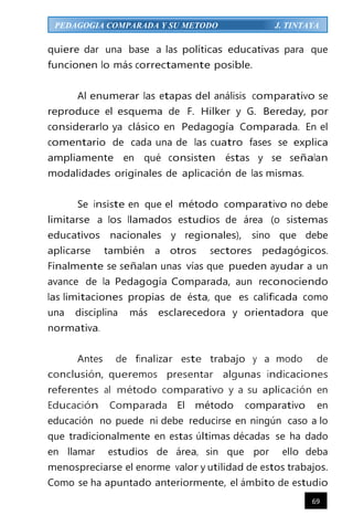 69
PEDAGOGIA COMPARADA Y SU METODO J. TINTAYA
quiere dar una base a las políticas educativas para que
funcionen lo más correctamente posible.
Al enumerar las etapas del análisis comparativo se
reproduce el esquema de F. Hilker y G. Bereday, por
considerarlo ya clásico en Pedagogía Comparada. En el
comentario de cada una de las cuatro fases se explica
ampliamente en qué consisten éstas y se señalan
modalidades originales de aplicación de las mismas.
Se insiste en que el método comparativo no debe
limitarse a los llamados estudios de área (o sistemas
educativos nacionales y regionales), sino que debe
aplicarse también a otros sectores pedagógicos.
Finalmente se señalan unas vías que pueden ayudar a un
avance de la Pedagogía Comparada, aun reconociendo
las limitaciones propias de ésta, que es calificada como
una disciplina más esclarecedora y orientadora que
normativa.
Antes de finalizar este trabajo y a modo de
conclusión, queremos presentar algunas indicaciones
referentes al método comparativo y a su aplicación en
Educación Comparada El método comparativo en
educación no puede ni debe reducirse en ningún caso a lo
que tradicionalmente en estas últimas décadas se ha dado
en llamar estudios de área, sin que por ello deba
menospreciarse el enorme valor y utilidad de estos trabajos.
Como se ha apuntado anteriormente, el ámbito de estudio
 