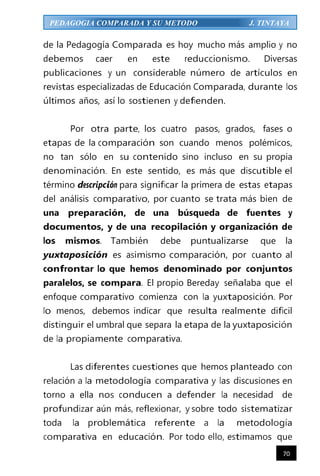 70
PEDAGOGIA COMPARADA Y SU METODO J. TINTAYA
de la Pedagogía Comparada es hoy mucho más amplio y no
debemos caer en este reduccionismo. Diversas
publicaciones y un considerable número de artículos en
revistas especializadas de Educación Comparada, durante los
últimos años, así lo sostienen y defienden.
Por otra parte, los cuatro pasos, grados, fases o
etapas de la comparación son cuando menos polémicos,
no tan sólo en su contenido sino incluso en su propia
denominación. En este sentido, es más que discutible el
término descripción para significar la primera de estas etapas
del análisis comparativo, por cuanto se trata más bien de
una preparación, de una búsqueda de fuentes y
documentos, y de una recopilación y organización de
los mismos. También debe puntualizarse que la
yuxtaposición es asimismo comparación, por cuanto al
confrontar lo que hemos denominado por conjuntos
paralelos, se compara. El propio Bereday señalaba que el
enfoque comparativo comienza con la yuxtaposición. Por
lo menos, debemos indicar que resulta realmente difícil
distinguir el umbral que separa la etapa de la yuxtaposición
de la propiamente comparativa.
Las diferentes cuestiones que hemos planteado con
relación a la metodología comparativa y las discusiones en
torno a ella nos conducen a defender la necesidad de
profundizar aún más, reflexionar, y sobre todo sistematizar
toda la problemática referente a la metodología
comparativa en educación. Por todo ello, estimamos que
 