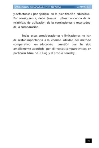 72
PEDAGOGIA COMPARADA Y SU METODO J. TINTAYA
y defectuosas, por ejemplo en la planificación educativa.
Por consiguiente, debe tenerse plena conciencia de la
relatividad de aplicación de las conclusiones y resultados
de la comparación.
Todas estas consideraciones y limitaciones no han
de restar importancia a la enorme utilidad del método
comparativo en educación; cuestión que ha sido
ampliamente abordada por di- versos comparativistas, en
particular Edmund J. King y el propio Bereday.
 
