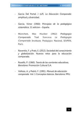 74
PEDAGOGIA COMPARADA Y SU METODO J. TINTAYA
- García Del Portal, J (s/f). La Educación Comparada:
amplitud y diversidad.
- García, Víctor (1960): Principios de la pedagógica
sistemática, 11 edicion – España.
- München, Max Hucber (1962) Pedagogía
Comparada, Trad. francesa: La Pedagogía
Comparada. Instituto Pedagógico Nacional, SEVPEN,
París.
- Raventós, F. y Prats, E. (2012). Sociedad del conocimiento
y globalización. Nuevos retos para la educación
comparada.
- Roselló, P. (1960). Teoría de las corrientes educativas.
Barcelona: Promoción Cultural S.A.
- Velloso, A. y Pedró, F. (1991). Manual de educación
comparada. Vol. 1 Conceptos básicos. Barcelona: PPU.
 