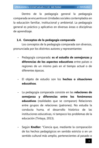 9
PEDAGOGIA COMPARADA Y SU METODO J. TINTAYA
Dentro de la pedagogía general la pedagogía
comparada se encuentra en Unidades sociales contemplados en
la educación familiar, institucional y ambiental. La pedagogía
general es práctico y aplicativo en diversas áreas o disciplinas
de aprendizaje.
1.4. Conceptos de la pedagogía comparada
Los conceptos de la pedagogía comparada son diversos,
pronunciada por los distintos autores y representantes:
- Pedagogía comparada: es el estudio de semejanzas y
diferencias de los aspectos educativos entre países o
regiones de un mismo país en el tiempo actual o de
diferentes épocas.
- El objeto de estudio son los hechos o situaciones
educativas.
- La pedagogía comparada consiste en las relaciones de
semejanza y diferencias entre los fenómenos
educativos (realidades que se comparan) Relaciones
entre grupos de relaciones (patrones). No estudia la
conducta huma, el desarrollo histórico de las
instituciones educativas, ni tampoco los problemas de la
educación (Tintaya, 2013).
- Según Kneller: “Ciencia que, mediante la comparación
de los hechos pedagógicos en sentido estricto o en un
sentido cultural más amplio, pertenecientes al pasado o
 