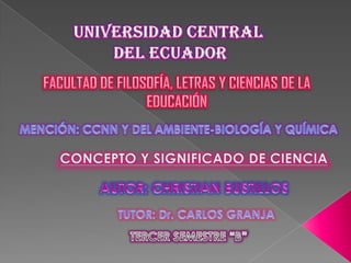 UNIVERSIDAD CENTRAL  DEL ECUADOR FACULTAD DE FILOSOFÍA, LETRAS Y CIENCIAS DE LA EDUCACIÓN MENCIÓN: CCNN Y DEL AMBIENTE-BIOLOGÍA Y QUÍMICA CONCEPTO Y SIGNIFICADO DE CIENCIA AUTOR: CHRISTIAN BUSTILLOS TUTOR: Dr. CARLOS GRANJA TERCER SEMESTRE “B” 